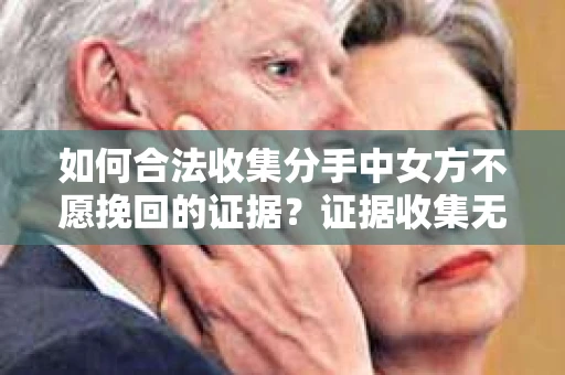 如何合法收集分手中女方不愿挽回的证据？证据收集无效怎么办？
