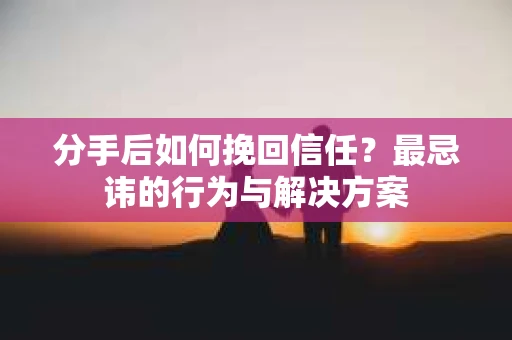 分手后如何挽回信任？最忌讳的行为与解决方案