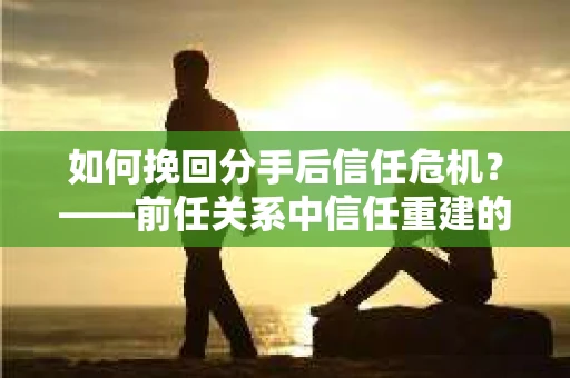 如何挽回分手后信任危机？——前任关系中信任重建的实用指南