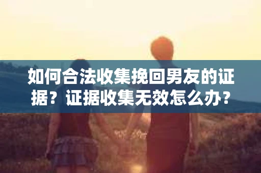 如何合法收集挽回男友的证据？证据收集无效怎么办？