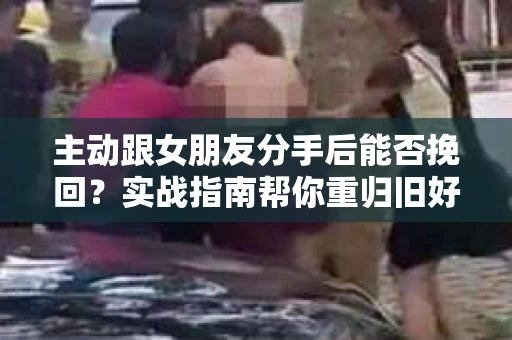 主动跟女朋友分手后能否挽回？实战指南帮你重归旧好