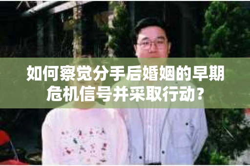 如何察觉分手后婚姻的早期危机信号并采取行动？