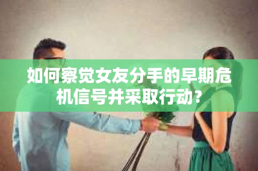 如何察觉女友分手的早期危机信号并采取行动？