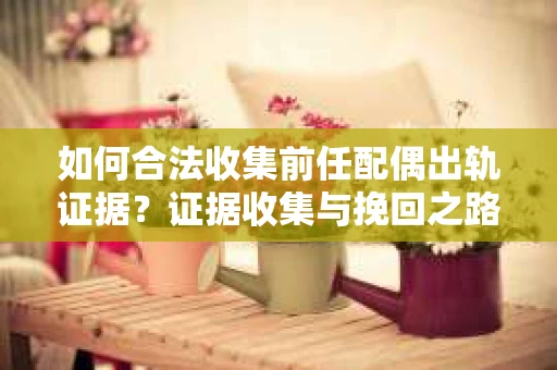如何合法收集前任配偶出轨证据？证据收集与挽回之路怎么办？