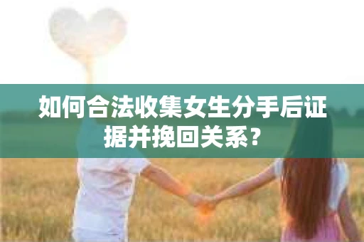 如何合法收集女生分手后证据并挽回关系？