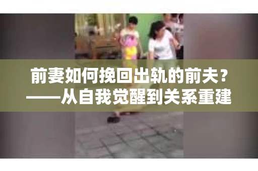 前妻如何挽回出轨的前夫？——从自我觉醒到关系重建的全面指南