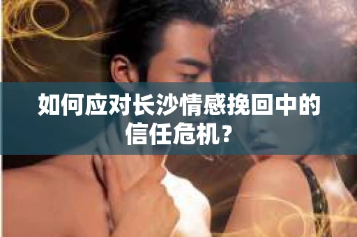如何应对长沙情感挽回中的信任危机? 如何应对长沙情感挽回中的信任危机?