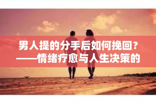 男人提的分手后如何挽回？——情绪疗愈与人生决策的干货指南
