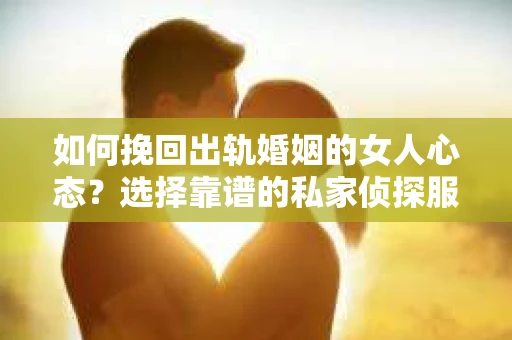 如何挽回出轨婚姻的女人心态？选择靠谱的私家侦探服务指南