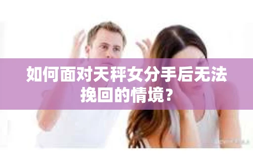 如何面对天秤女分手后无法挽回的情境？