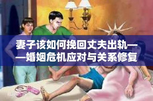 妻子该如何挽回丈夫出轨——婚姻危机应对与关系修复全攻略