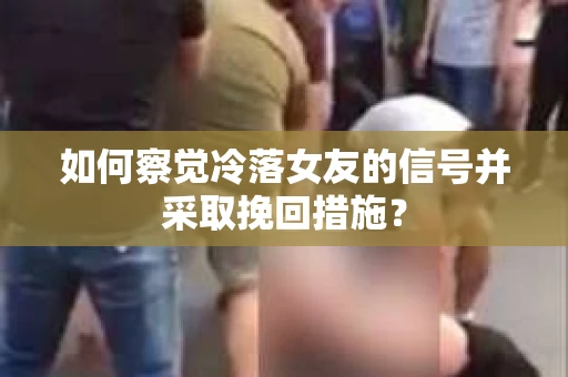 如何察觉冷落女友的信号并采取挽回措施？
