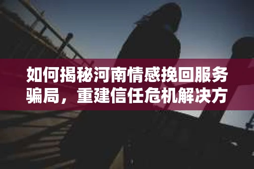 如何揭秘河南情感挽回服务骗局，重建信任危机解决方案？