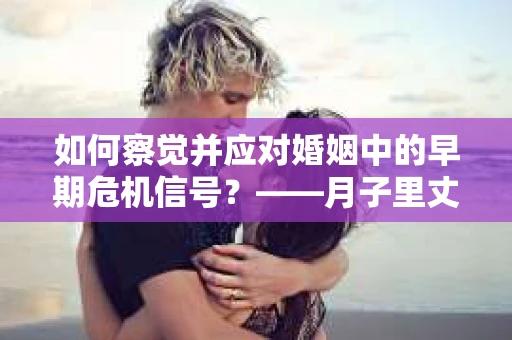 如何察觉并应对婚姻中的早期危机信号？——月子里丈夫出轨后的挽回策略