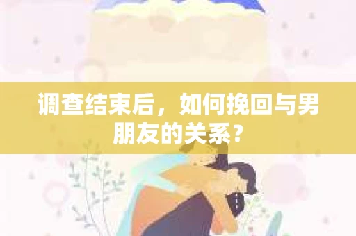调查结束后，如何挽回与男朋友的关系？