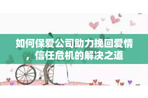 如何保爱公司助力挽回爱情，信任危机的解决之道
