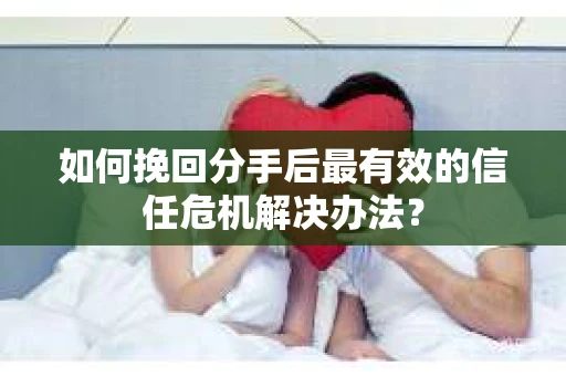 如何挽回分手后最有效的信任危机解决办法？