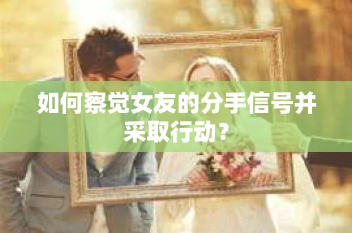 如何察觉女友的分手信号并采取行动？