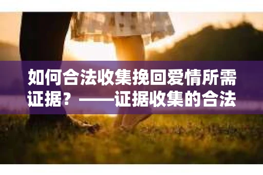 如何合法收集挽回爱情所需证据？——证据收集的合法有效方法论