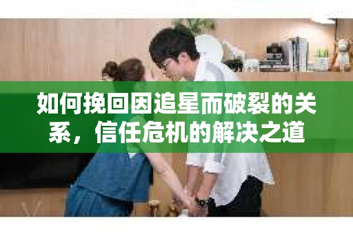 如何挽回因追星而破裂的关系，信任危机的解决之道