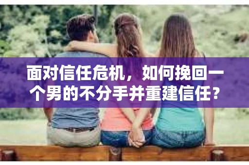 面对信任危机，如何挽回一个男的不分手并重建信任？
