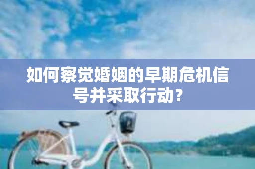 如何察觉婚姻的早期危机信号并采取行动？