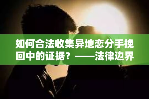 如何合法收集异地恋分手挽回中的证据？——法律边界内的取证策略