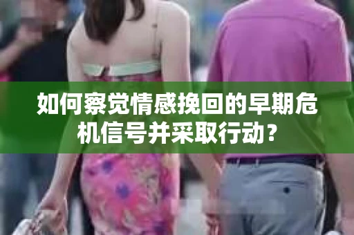 如何察觉情感挽回的早期危机信号并采取行动？