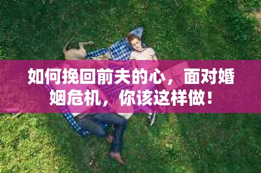 如何挽回前夫的心，面对婚姻危机，你该这样做！
