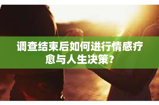 调查结束后如何进行情感疗愈与人生决策？