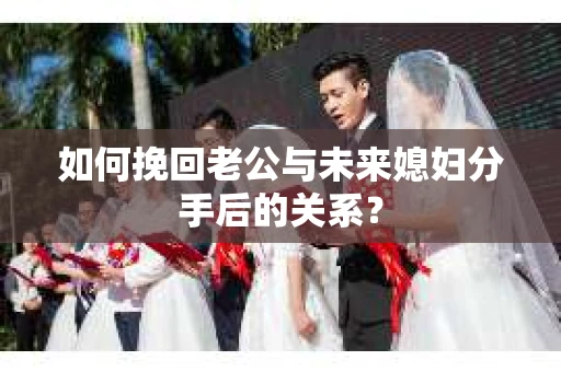 如何挽回老公与未来媳妇分手后的关系？