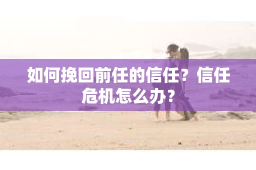 如何挽回前任的信任？信任危机怎么办？