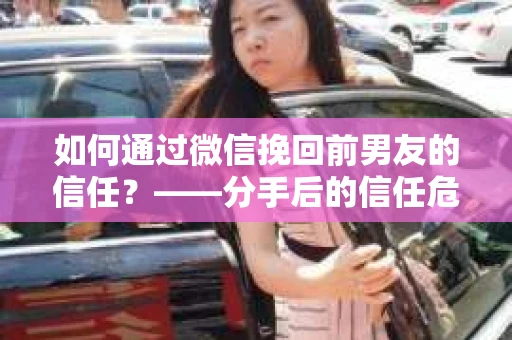 如何通过微信挽回前男友的信任？——分手后的信任危机解决方案