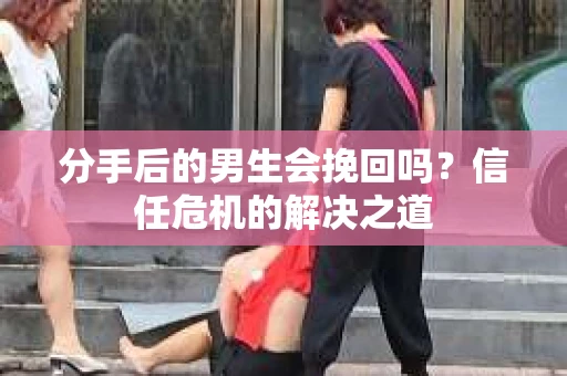分手后的男生会挽回吗？信任危机的解决之道