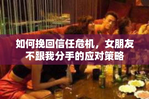 如何挽回信任危机，女朋友不跟我分手的应对策略