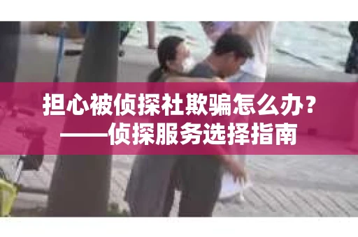 担心被侦探社欺骗怎么办？——侦探服务选择指南